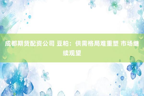 成都期货配资公司 豆粕：供需格局难重塑 市场继续观望