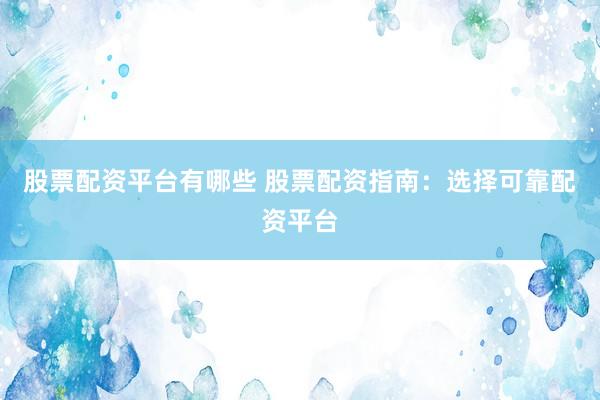股票配资平台有哪些 股票配资指南：选择可靠配资平台