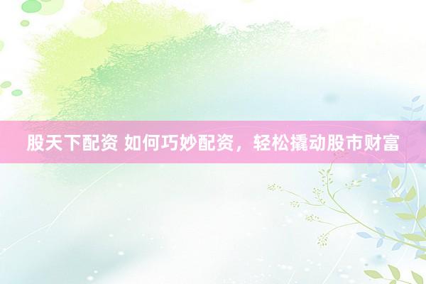 股天下配资 如何巧妙配资，轻松撬动股市财富