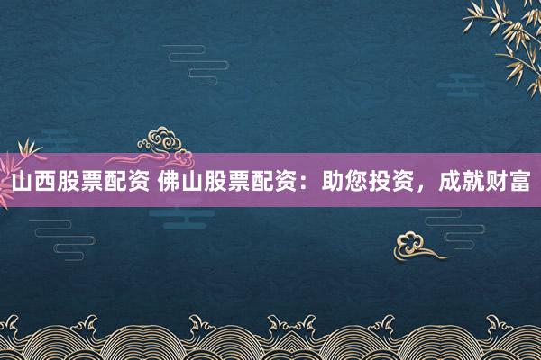 山西股票配资 佛山股票配资：助您投资，成就财富