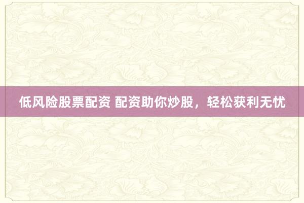 低风险股票配资 配资助你炒股，轻松获利无忧