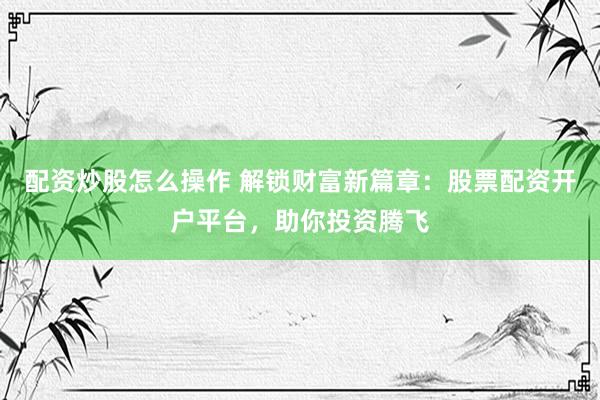 配资炒股怎么操作 解锁财富新篇章：股票配资开户平台，助你投资腾飞