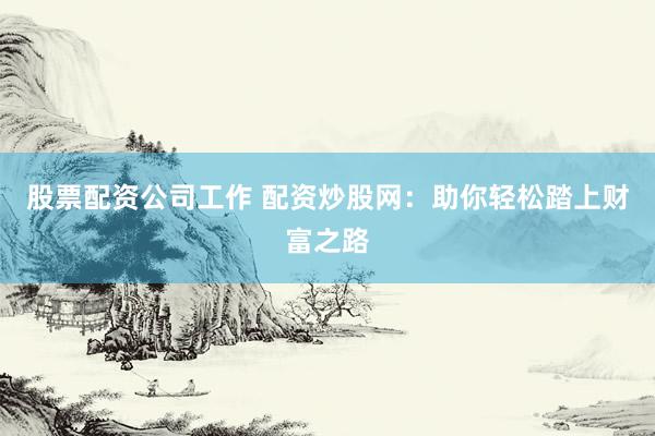股票配资公司工作 配资炒股网：助你轻松踏上财富之路