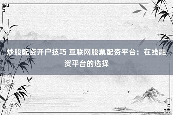 炒股配资开户技巧 互联网股票配资平台：在线融资平台的选择