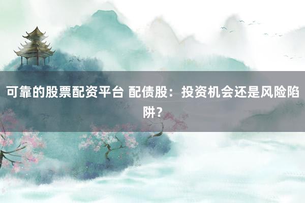 可靠的股票配资平台 配债股：投资机会还是风险陷阱？