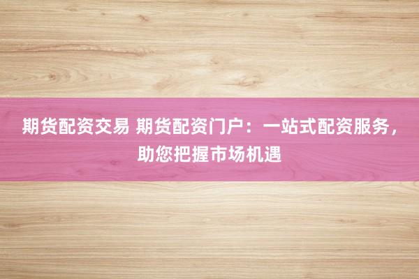期货配资交易 期货配资门户：一站式配资服务，助您把握市场机遇