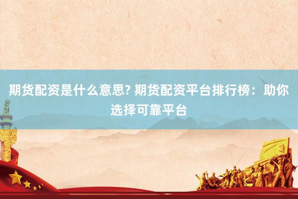 期货配资是什么意思? 期货配资平台排行榜：助你选择可靠平台