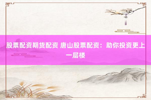 股票配资期货配资 唐山股票配资：助你投资更上一层楼