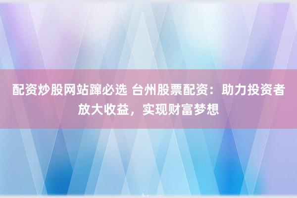 配资炒股网站蹿必选 台州股票配资：助力投资者放大收益，实现财富梦想