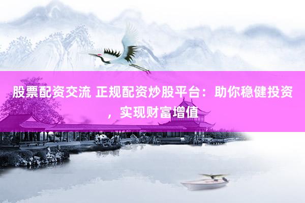 股票配资交流 正规配资炒股平台：助你稳健投资，实现财富增值