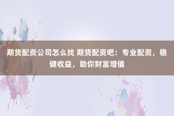 期货配资公司怎么找 期货配资吧：专业配资，稳健收益，助你财富增值