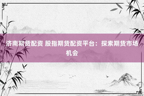 济南期货配资 股指期货配资平台：探索期货市场机会