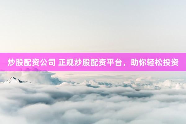 炒股配资公司 正规炒股配资平台，助你轻松投资