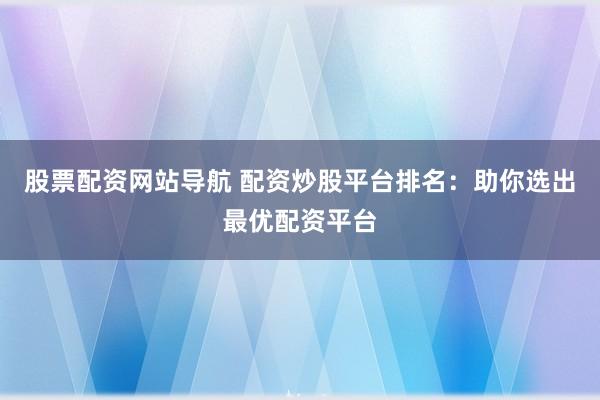 股票配资网站导航 配资炒股平台排名：助你选出最优配资平台