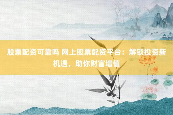股票配资可靠吗 网上股票配资平台：解锁投资新机遇，助你财富增值