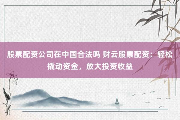股票配资公司在中国合法吗 财云股票配资：轻松撬动资金，放大投资收益