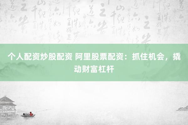 个人配资炒股配资 阿里股票配资：抓住机会，撬动财富杠杆