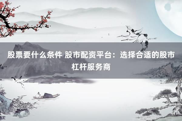 股票要什么条件 股市配资平台：选择合适的股市杠杆服务商