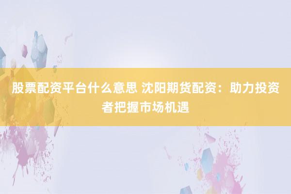 股票配资平台什么意思 沈阳期货配资：助力投资者把握市场机遇