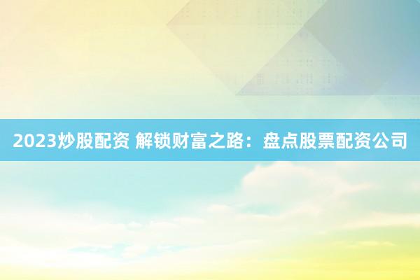 2023炒股配资 解锁财富之路：盘点股票配资公司