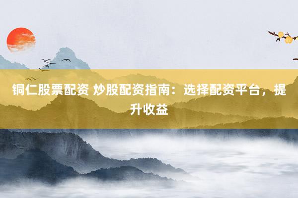 铜仁股票配资 炒股配资指南：选择配资平台，提升收益