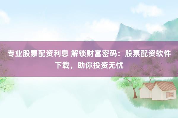专业股票配资利息 解锁财富密码：股票配资软件下载，助你投资无忧
