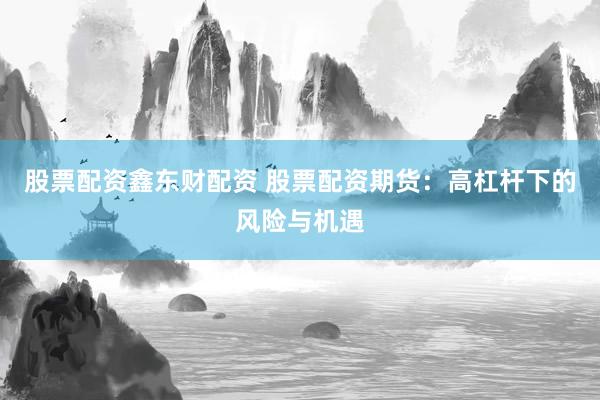 股票配资鑫东财配资 股票配资期货：高杠杆下的风险与机遇