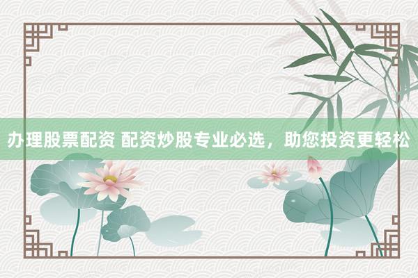 办理股票配资 配资炒股专业必选，助您投资更轻松