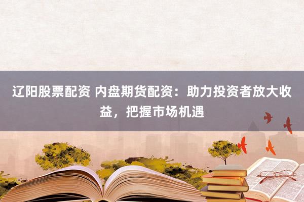 辽阳股票配资 内盘期货配资：助力投资者放大收益，把握市场机遇