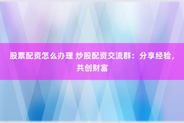 股票配资怎么办理 炒股配资交流群：分享经验，共创财富
