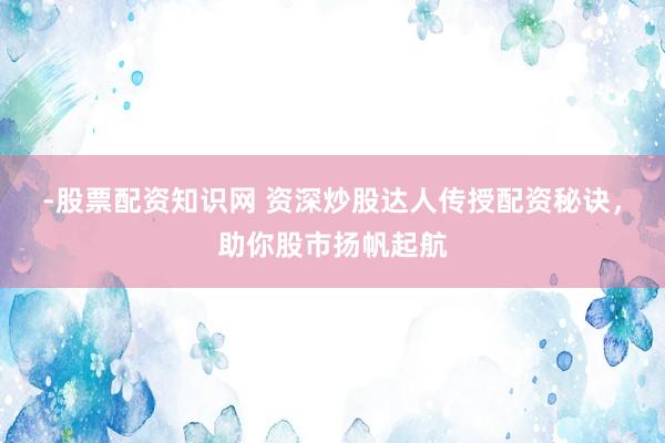 -股票配资知识网 资深炒股达人传授配资秘诀，助你股市扬帆起航