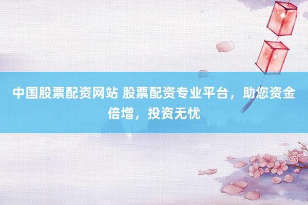 中国股票配资网站 股票配资专业平台，助您资金倍增，投资无忧