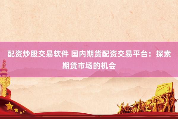 配资炒股交易软件 国内期货配资交易平台：探索期货市场的机会